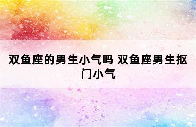 双鱼座的男生小气吗 双鱼座男生抠门小气